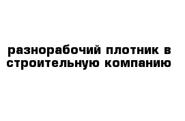 разнорабочий плотник в строительную компанию